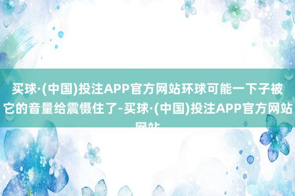 买球·(中国)投注APP官方网站环球可能一下子被它的音量给震慑住了-买球·(中国)投注APP官方网站