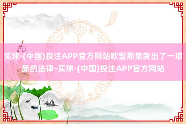 买球·(中国)投注APP官方网站欧盟那里就出了一项新的法律-买球·(中国)投注APP官方网站