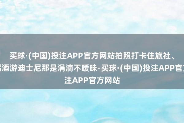 买球·(中国)投注APP官方网站拍照打卡住旅社、吃饭喝酒游迪士尼那是涓滴不暧昧-买球·(中国)投注APP官方网站