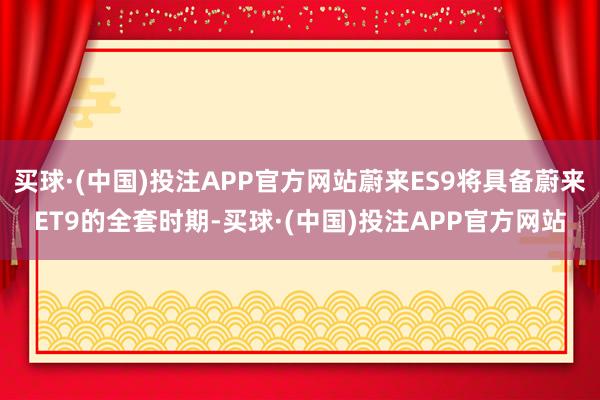 买球·(中国)投注APP官方网站蔚来ES9将具备蔚来ET9的全套时期-买球·(中国)投注APP官方网站