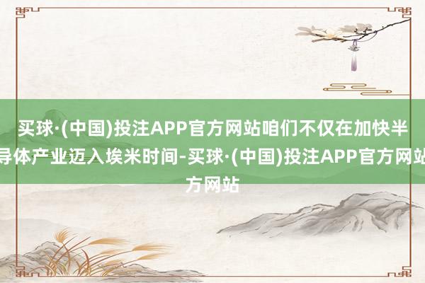 买球·(中国)投注APP官方网站咱们不仅在加快半导体产业迈入埃米时间-买球·(中国)投注APP官方网站