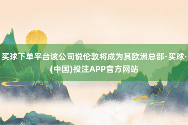 买球下单平台该公司说伦敦将成为其欧洲总部-买球·(中国)投注APP官方网站