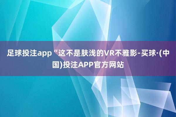足球投注app“这不是肤浅的VR不雅影-买球·(中国)投注APP官方网站