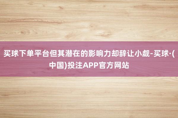 买球下单平台但其潜在的影响力却辞让小觑-买球·(中国)投注APP官方网站