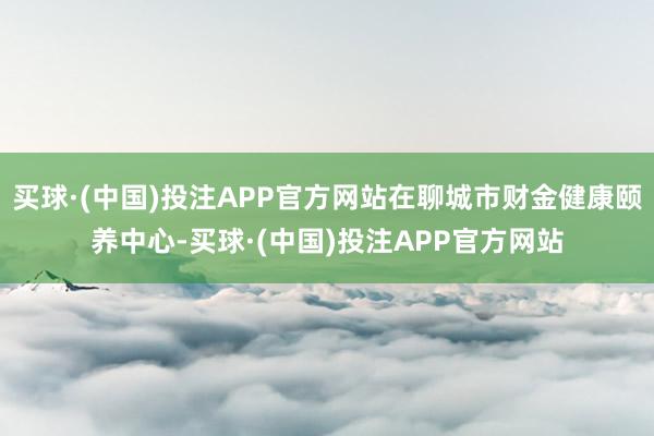 买球·(中国)投注APP官方网站在聊城市财金健康颐养中心-买球·(中国)投注APP官方网站