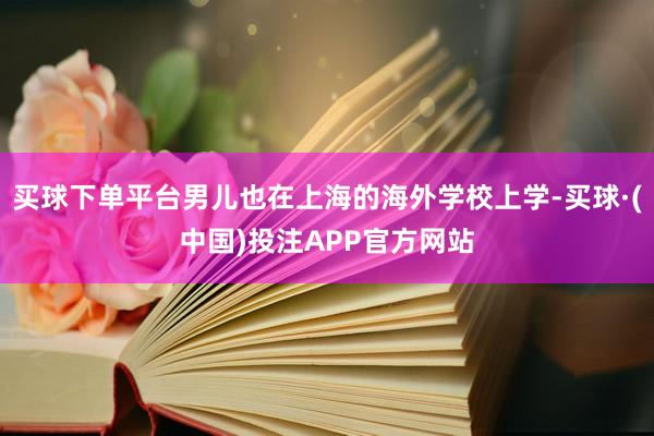 买球下单平台男儿也在上海的海外学校上学-买球·(中国)投注APP官方网站