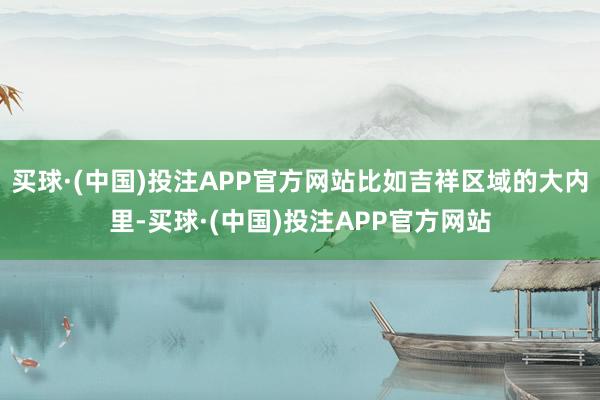 买球·(中国)投注APP官方网站比如吉祥区域的大内里-买球·(中国)投注APP官方网站