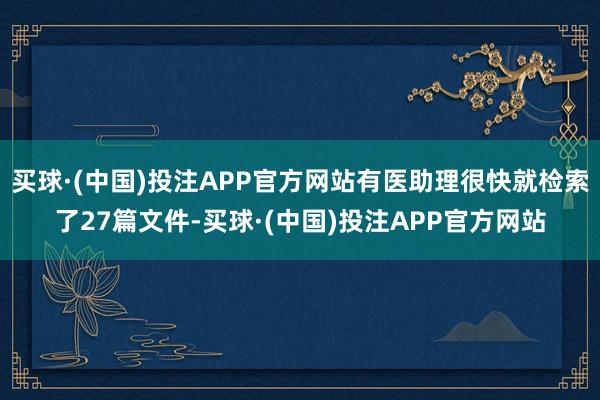 买球·(中国)投注APP官方网站有医助理很快就检索了27篇文件-买球·(中国)投注APP官方网站