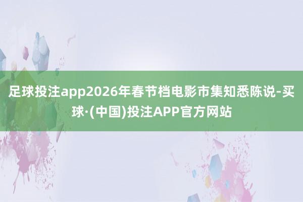 足球投注app2026年春节档电影市集知悉陈说-买球·(中国)投注APP官方网站