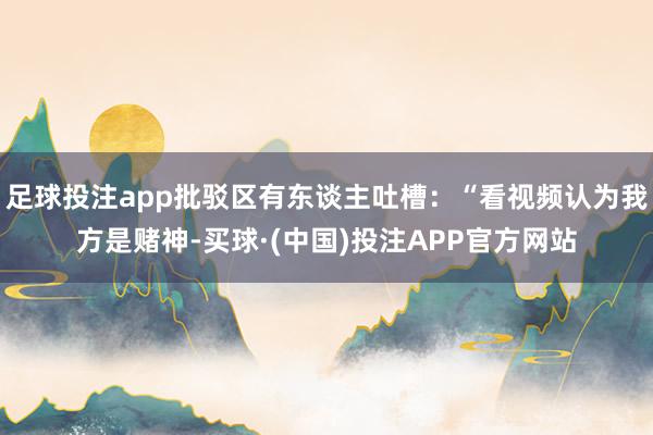 足球投注app批驳区有东谈主吐槽:“看视频认为我方是赌神-买球·(中国)投注APP官方网站