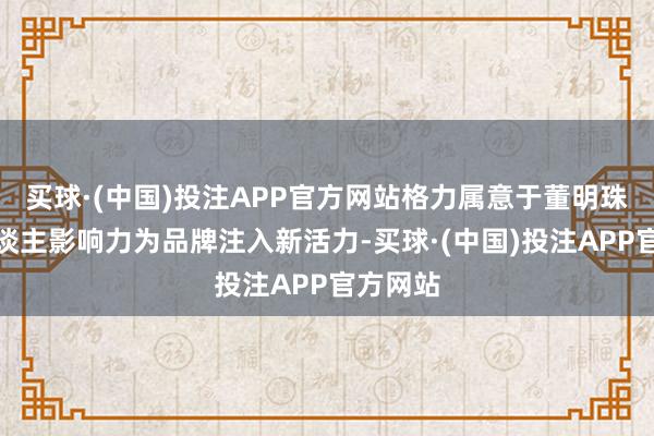 买球·(中国)投注APP官方网站格力属意于董明珠的个东谈主影响力为品牌注入新活力-买球·(中国)投注APP官方网站