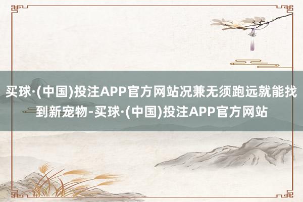 买球·(中国)投注APP官方网站况兼无须跑远就能找到新宠物-买球·(中国)投注APP官方网站