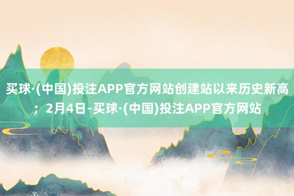 买球·(中国)投注APP官方网站创建站以来历史新高;2月4日-买球·(中国)投注APP官方网站