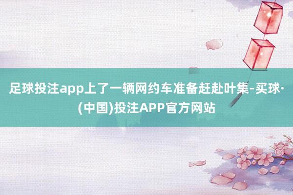 足球投注app上了一辆网约车准备赶赴叶集-买球·(中国)投注APP官方网站