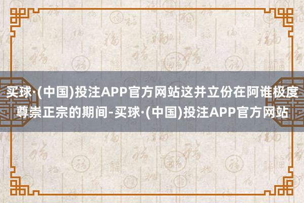 买球·(中国)投注APP官方网站这并立份在阿谁极度尊崇正宗的期间-买球·(中国)投注APP官方网站