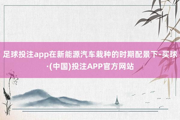 足球投注app在新能源汽车栽种的时期配景下-买球·(中国)投注APP官方网站