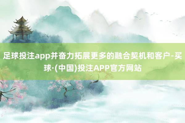 足球投注app并奋力拓展更多的融合契机和客户-买球·(中国)投注APP官方网站