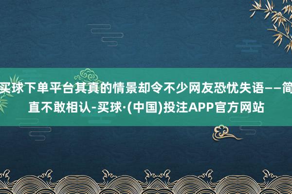 买球下单平台其真的情景却令不少网友恐忧失语——简直不敢相认-买球·(中国)投注APP官方网站