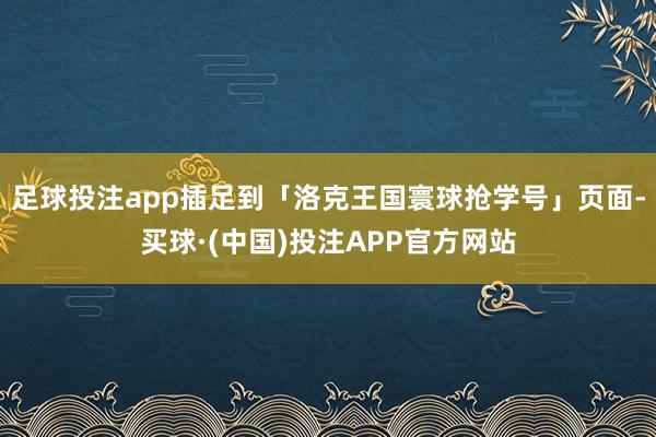 足球投注app插足到「洛克王国寰球抢学号」页面-买球·(中国)投注APP官方网站