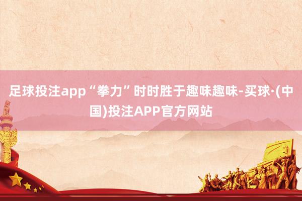足球投注app“拳力”时时胜于趣味趣味-买球·(中国)投注APP官方网站