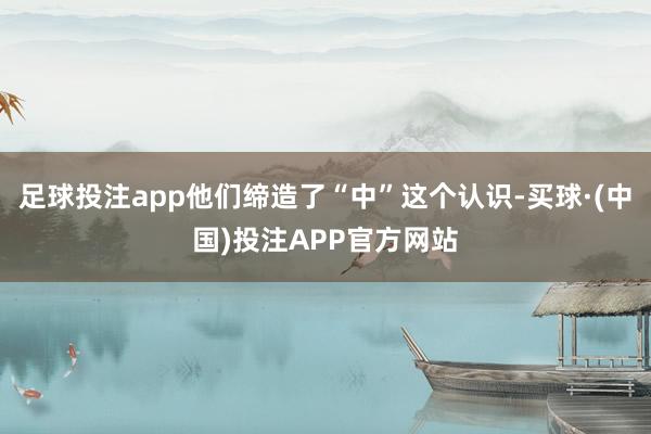 足球投注app他们缔造了“中”这个认识-买球·(中国)投注APP官方网站