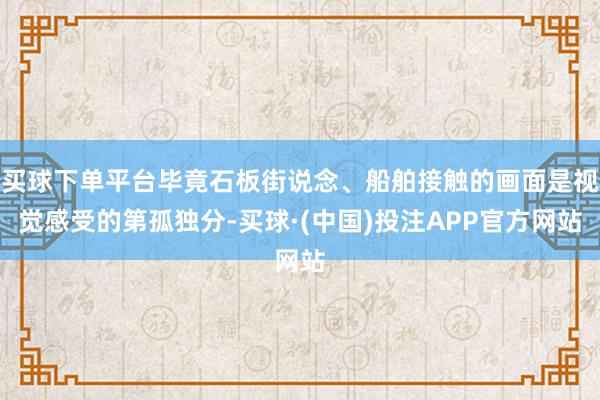 买球下单平台毕竟石板街说念、船舶接触的画面是视觉感受的第孤独分-买球·(中国)投注APP官方网站