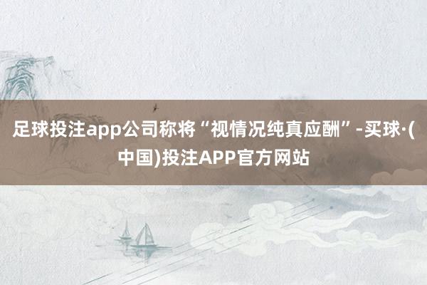 足球投注app公司称将“视情况纯真应酬”-买球·(中国)投注APP官方网站