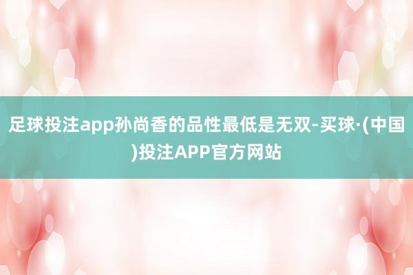 足球投注app孙尚香的品性最低是无双-买球·(中国)投注APP官方网站