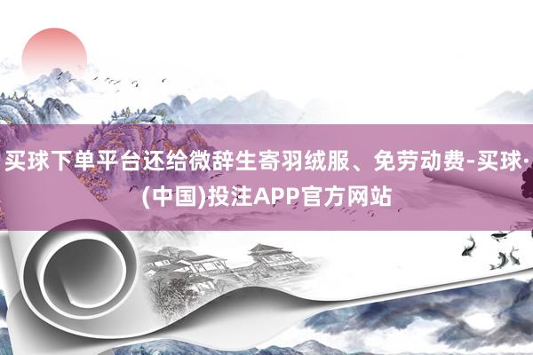 买球下单平台还给微辞生寄羽绒服、免劳动费-买球·(中国)投注APP官方网站