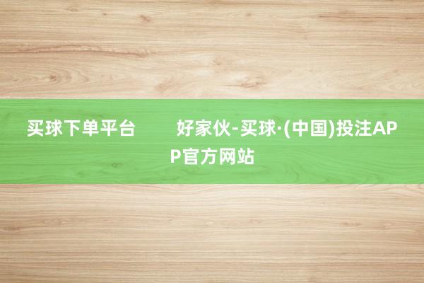 买球下单平台        好家伙-买球·(中国)投注APP官方网站