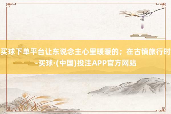 买球下单平台让东说念主心里暖暖的；在古镇旅行时-买球·(中国)投注APP官方网站