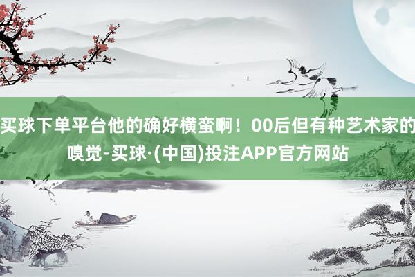 买球下单平台他的确好横蛮啊！00后但有种艺术家的嗅觉-买球·(中国)投注APP官方网站