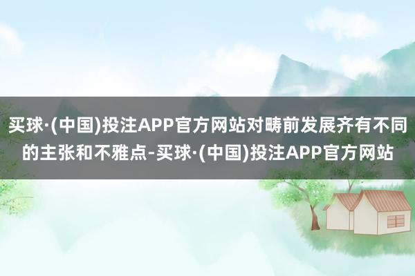买球·(中国)投注APP官方网站对畴前发展齐有不同的主张和不雅点-买球·(中国)投注APP官方网站