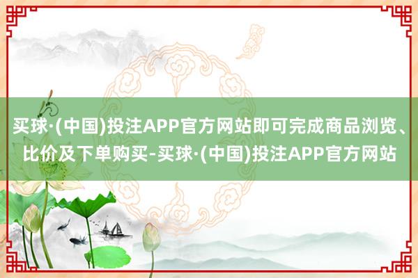 买球·(中国)投注APP官方网站即可完成商品浏览、比价及下单购买-买球·(中国)投注APP官方网站