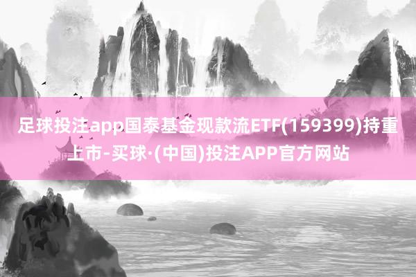足球投注app国泰基金现款流ETF(159399)持重上市-买球·(中国)投注APP官方网站