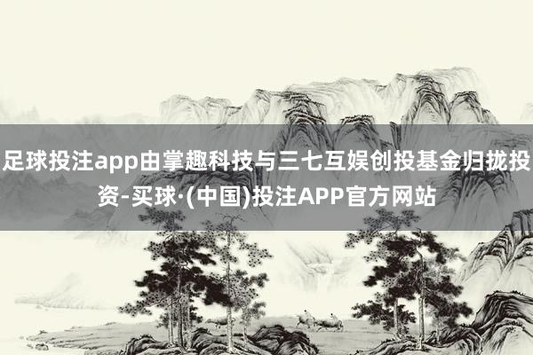 足球投注app由掌趣科技与三七互娱创投基金归拢投资-买球·(中国)投注APP官方网站