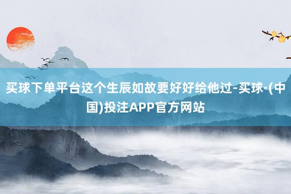 买球下单平台这个生辰如故要好好给他过-买球·(中国)投注APP官方网站