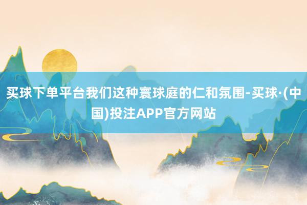 买球下单平台我们这种寰球庭的仁和氛围-买球·(中国)投注APP官方网站