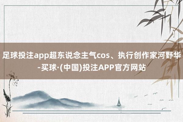 足球投注app超东说念主气cos、执行创作家河野华-买球·(中国)投注APP官方网站