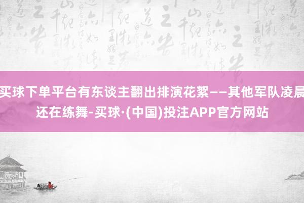 买球下单平台有东谈主翻出排演花絮——其他军队凌晨还在练舞-买球·(中国)投注APP官方网站