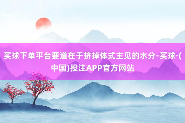买球下单平台要道在于挤掉体式主见的水分-买球·(中国)投注APP官方网站
