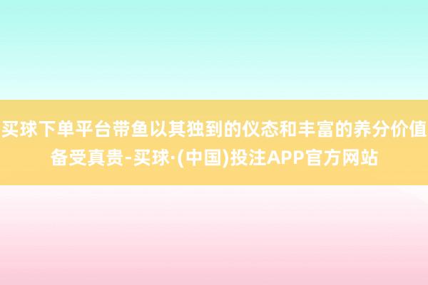 买球下单平台带鱼以其独到的仪态和丰富的养分价值备受真贵-买球·(中国)投注APP官方网站