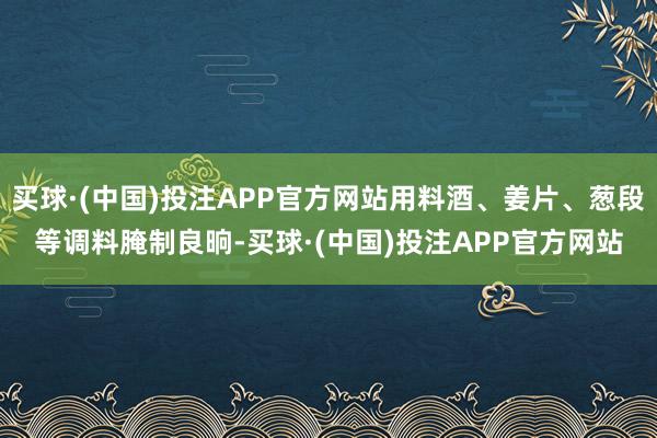 买球·(中国)投注APP官方网站用料酒、姜片、葱段等调料腌制良晌-买球·(中国)投注APP官方网站
