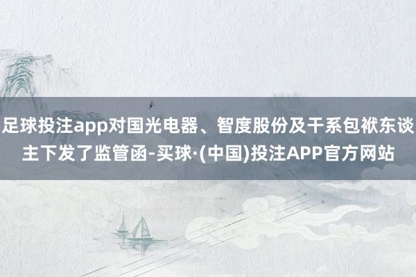 足球投注app对国光电器、智度股份及干系包袱东谈主下发了监管函-买球·(中国)投注APP官方网站