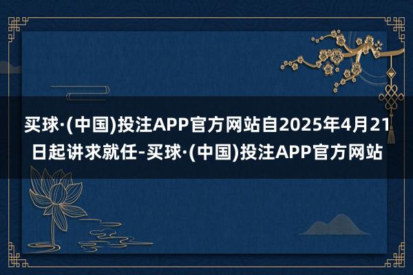买球·(中国)投注APP官方网站自2025年4月21日起讲求就任-买球·(中国)投注APP官方网站