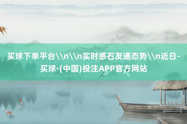 买球下单平台\n\n实时感石友通态势\n近日-买球·(中国)投注APP官方网站