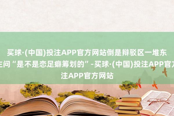 买球·(中国)投注APP官方网站倒是辩驳区一堆东说念主问“是不是恋足癖筹划的”-买球·(中国)投注APP官方网站