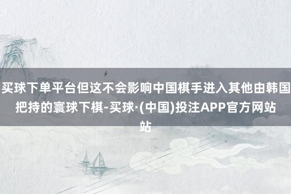 买球下单平台但这不会影响中国棋手进入其他由韩国把持的寰球下棋-买球·(中国)投注APP官方网站
