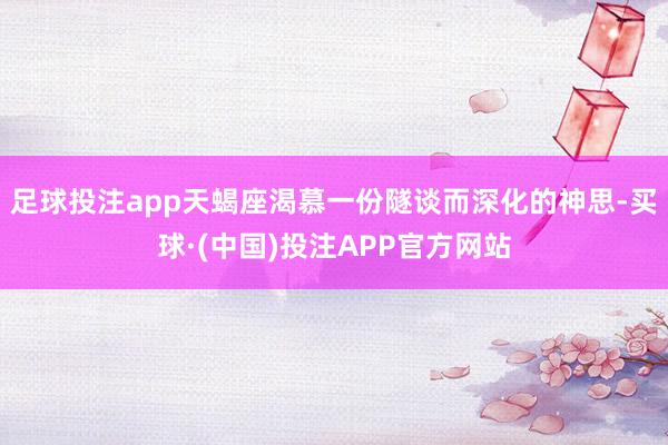 足球投注app天蝎座渴慕一份隧谈而深化的神思-买球·(中国)投注APP官方网站
