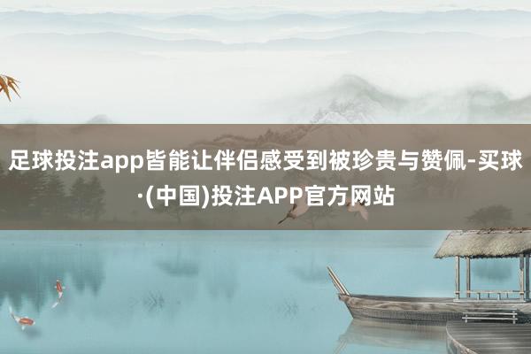 足球投注app皆能让伴侣感受到被珍贵与赞佩-买球·(中国)投注APP官方网站
